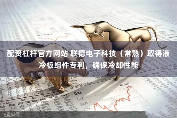 配资杠杆官方网站 联德电子科技（常熟）取得液冷板组件专利，确保冷却性能