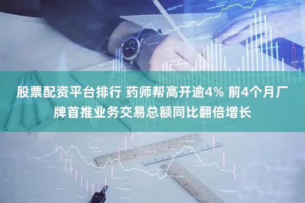 股票配资平台排行 药师帮高开逾4% 前4个月厂牌首推业务交易总额同比翻倍增长