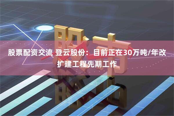 股票配资交流 登云股份：目前正在30万吨/年改扩建工程先期工作