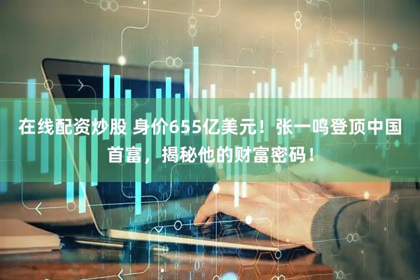 在线配资炒股 身价655亿美元！张一鸣登顶中国首富，揭秘他的财富密码！