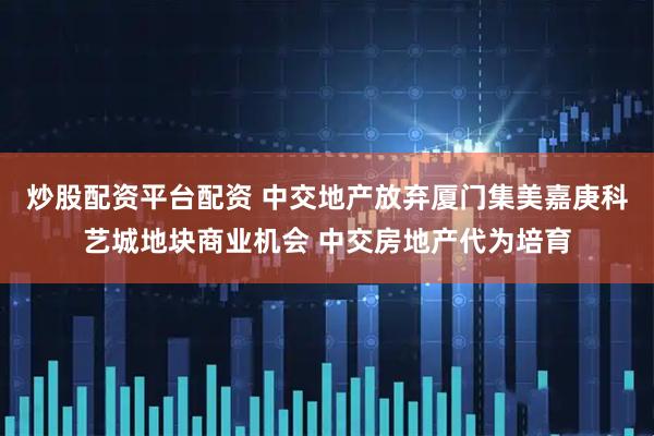 炒股配资平台配资 中交地产放弃厦门集美嘉庚科艺城地块商业机会 中交房地产代为培育