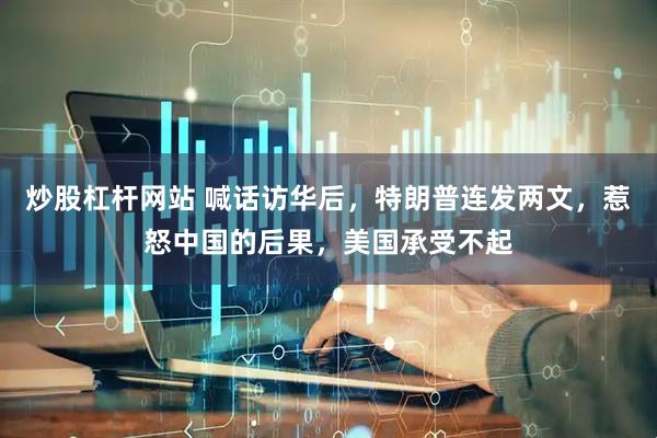 炒股杠杆网站 喊话访华后，特朗普连发两文，惹怒中国的后果，美国承受不起