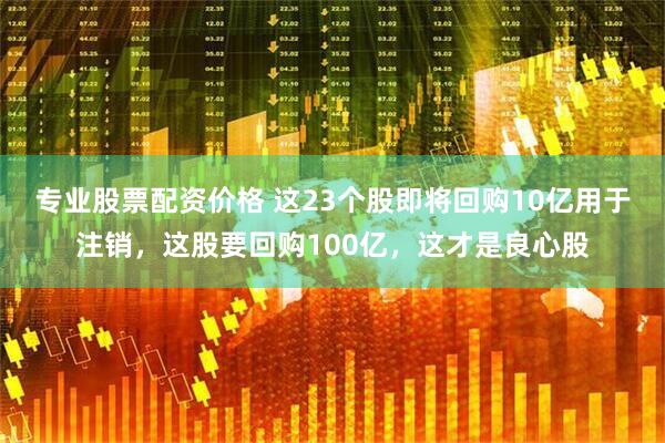 专业股票配资价格 这23个股即将回购10亿用于注销，这股要回购100亿，这才是良心股
