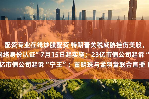 配资专业在线炒股配资 特朗普关税威胁挫伤美股，苹果跌超3%；“国家网络身份认证”7月15日起实施；23亿市值公司起诉“宁王”；董明珠与孟羽童联合直播丨每经早参