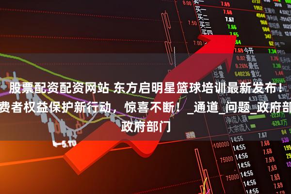 股票配资配资网站 东方启明星篮球培训最新发布！消费者权益保护新行动，惊喜不断！_通道_问题_政府部门