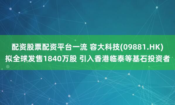 配资股票配资平台一流 容大科技(09881.HK)拟全球发售1840万股 引入香港临泰等基石投资者