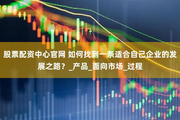 股票配资中心官网 如何找到一条适合自己企业的发展之路？_产品_面向市场_过程
