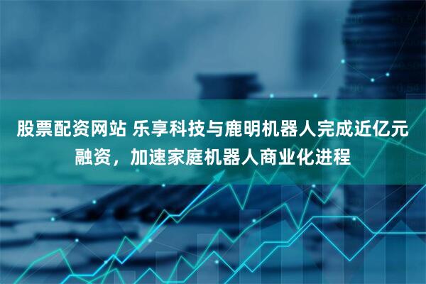 股票配资网站 乐享科技与鹿明机器人完成近亿元融资，加速家庭机器人商业化进程