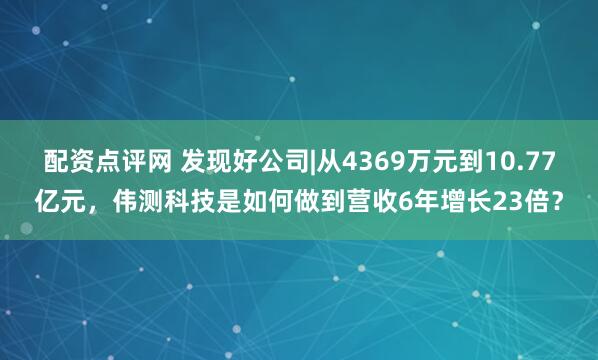 配资点评网 发现好公司|从4369万元到10.77亿元，伟测科技是如何做到营收6年增长23倍？