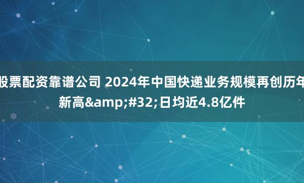 股票配资靠谱公司 2024年中国快递业务规模再创历年新高&#32;日均近4.8亿件