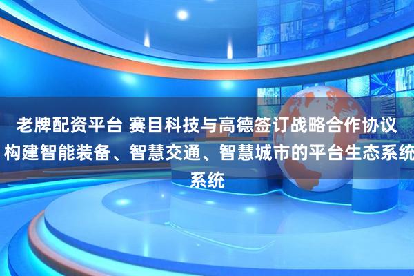 老牌配资平台 赛目科技与高德签订战略合作协议 构建智能装备、智慧交通、智慧城市的平台生态系统