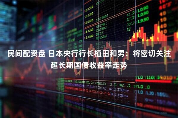 民间配资盘 日本央行行长植田和男：将密切关注超长期国债收益率走势