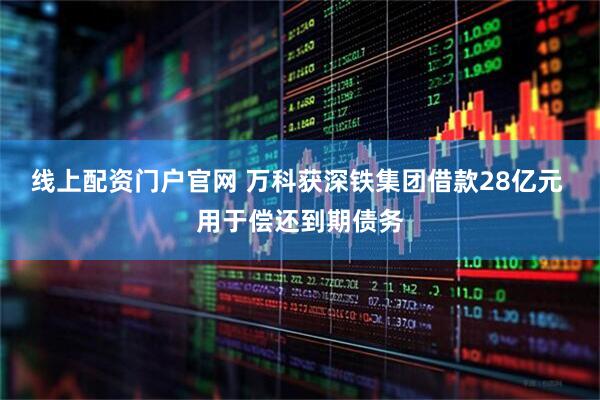 线上配资门户官网 万科获深铁集团借款28亿元 用于偿还到期债务