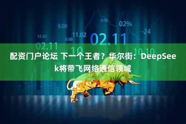 配资门户论坛 下一个王者？华尔街：DeepSeek将带飞网络通信领域