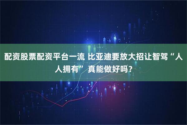 配资股票配资平台一流 比亚迪要放大招让智驾“人人拥有” 真能做好吗？