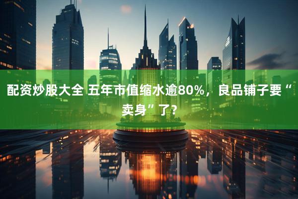 配资炒股大全 五年市值缩水逾80%，良品铺子要“卖身”了？