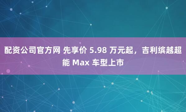 配资公司官方网 先享价 5.98 万元起,吉利缤越超能 Max 车型上市