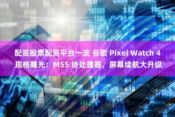 配资股票配资平台一流 谷歌 Pixel Watch 4 规格曝光：M55 协处理器，屏幕续航大升级