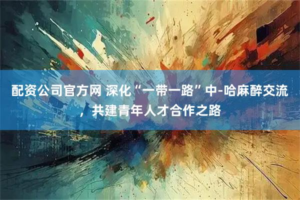 配资公司官方网 深化“一带一路”中-哈麻醉交流,共建青年人才合作之路