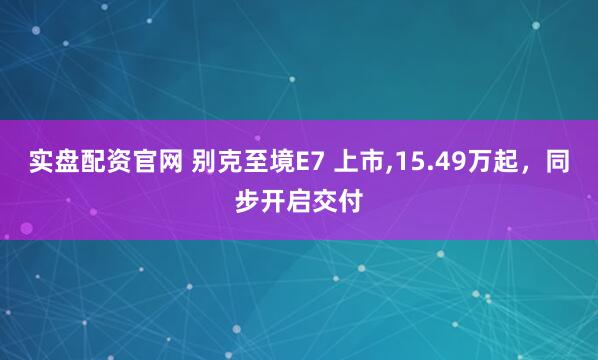 实盘配资官网 别克至境E7 上市,15.49万起，同步开启交付