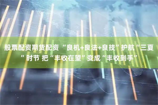 股票配资期货配资 “良机+良法+良技”护航“三夏”时节 把“丰收在望”变成“丰收到手”