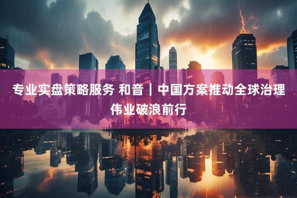 专业实盘策略服务 和音｜中国方案推动全球治理伟业破浪前行