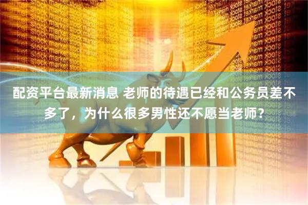 配资平台最新消息 老师的待遇已经和公务员差不多了，为什么很多男性还不愿当老师？